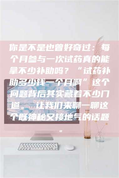 南安你是不是也曾好奇过：每个月参与一次试药真的能拿不少补助吗？“试药补助多少钱一个月啊”这个问题背后其实藏着不少门道。 让我们来聊一聊这个既神秘又接地气的话题。 第1张