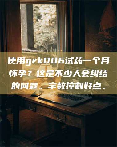南安使用grk006试药一个月怀孕？这是不少人会纠结的问题。字数控制好点。 第1张