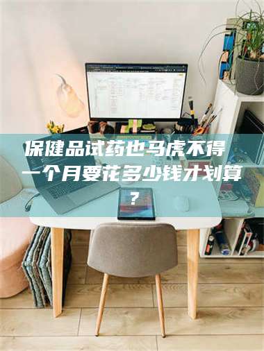 南安保健品试药也马虎不得 一个月要花多少钱才划算？ 第1张