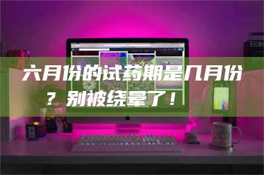 南安六月份的试药期是几月份?别被绕晕了!😌 第1张 南安六月份的试药期是几月份?别被绕晕了!😌 第1张