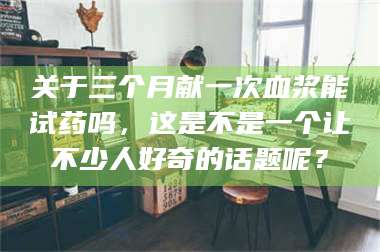 南安关于三个月献一次血浆能试药吗，这是不是一个让不少人好奇的话题呢？ 第1张
