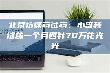 南安北京抗癌药试药：小哥我试药一个月四针70万花光光 第1张