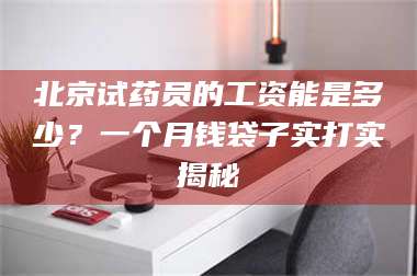 南安北京试药员的工资能是多少？一个月钱袋子实打实揭秘 第1张