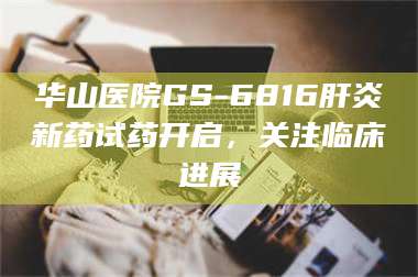 南安华山医院GS-6816肝炎新药试药开启，关注临床进展 第1张