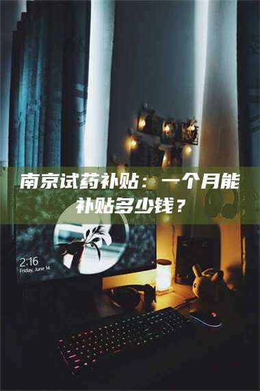 南安南京试药补贴：一个月能补贴多少钱？ 第1张