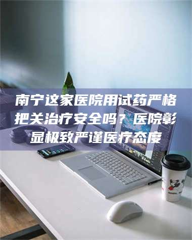 南安南宁这家医院用试药严格把关***安全吗？医院彰显极致严谨医疗态度 第1张
