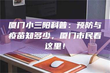 南安厦门小三阳科普：预防与疫苗知多少，厦门市民看这里！ 第1张