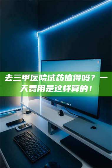 南安去三甲医院试药值得吗？一天费用是这样算的！ 第1张