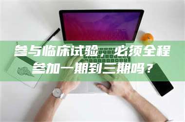 南安参与临床试验，必须全程参加一期到三期吗？ 第1张
