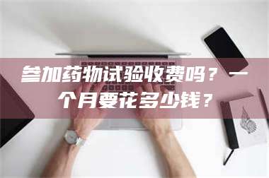 南安参加药物试验收费吗？一个月要花多少钱？ 第1张