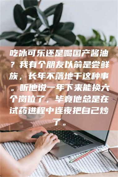 南安吃冰可乐还是喝国产酱油？我有个朋友以前是尝鲜族，长年不落地干这种事。听他说一年下来能换六个岗位了，毕竟他总是在试药进程中连夜把自己炒了。 第1张