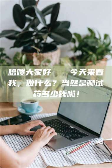 南安哈喽大家好👋今天来看我，做什么？当然是聊试药多少钱啦！ 第1张