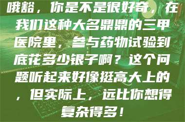 南安哦豁，你是不是很好奇，在我们这种大名鼎鼎的三甲医院里，参与药物试验到底花多少银子啊？这个问题听起来好像挺高大上的，但实际上，远比你想得复杂得多！ 第1张
