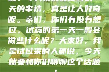 南安嗨！今天来说说试药第一天的事情，真是让人好奇呢。亲们，你们有没有想过，试药的第一天一般会做些什么呢？大家好，我是试过来的人都说，今天就要和你们聊聊这个话题！ 第1张