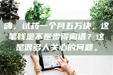 南安嗨，试药一个月五万块，这笔钱是不是贵得离谱？这是很多人关心的问题。 第1张