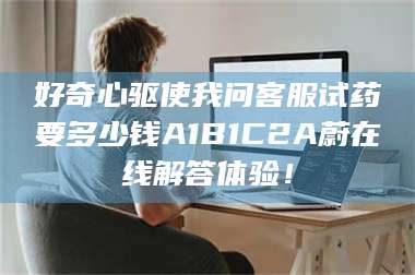 南安好奇心驱使我问客服试药要多少钱A1B1C2A蔚在线解答体验！ 第1张