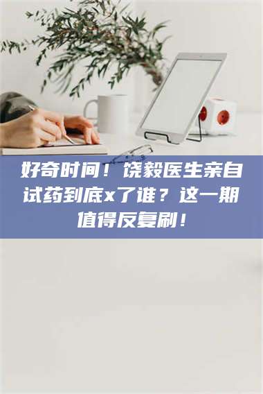 南安好奇时间！饶毅医生亲自试药到底x了谁？这一期值得反复刷！ 第1张