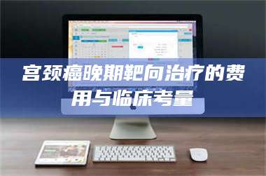 南安宫颈癌晚期靶向***的费用与临床考量 第1张