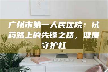 南安广州市第一人民医院：试药路上的先锋之路，健康守护杠 第1张