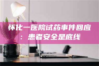 南安怀化一医院试药事件回应：患者安全是底线 第1张