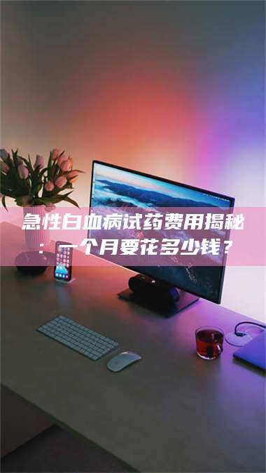 南安急性白血病试药费用揭秘：一个月要花多少钱？ 第1张