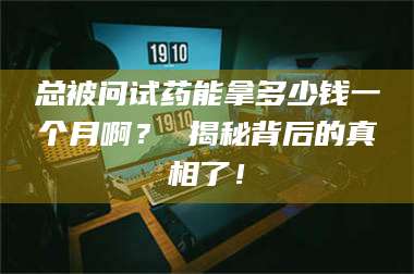 南安总被问试药能拿多少钱一个月啊？ 揭秘背后的真相了！ 第1张