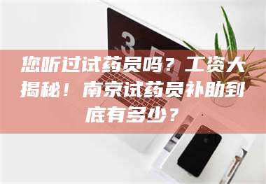 南安您听过试药员吗？工资大揭秘！南京试药员补助到底有多少？ 第1张