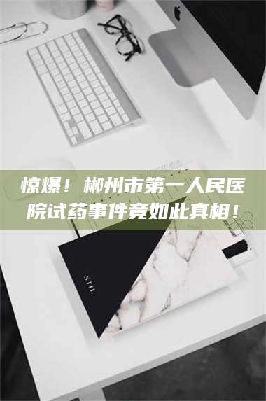 南安惊爆！郴州市第一人民医院试药事件竟如此真相！ 第1张