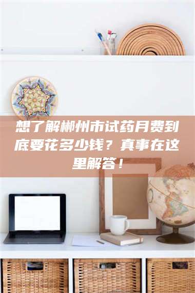 南安想了解郴州市试药月费到底要花多少钱？真事在这里解答！ 第1张