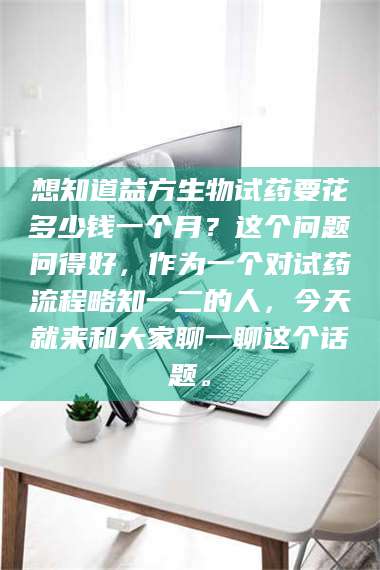 南安想知道益方生物试药要花多少钱一个月？这个问题问得好，作为一个对试药流程略知一二的人，今天就来和大家聊一聊这个话题。 第1张