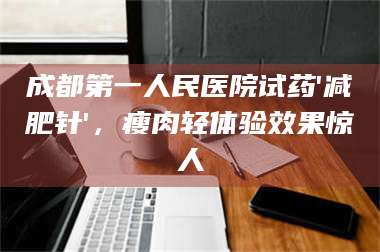 南安成都第一人民医院试药'***针'，瘦肉轻体验效果惊人 第1张