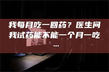 南安我每月吃一回药？医生问我试药能不能一个月一吃… 第1张