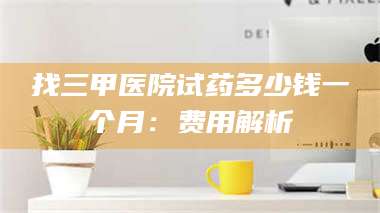 南安找三甲医院试药多少钱一个月：费用解析 第1张