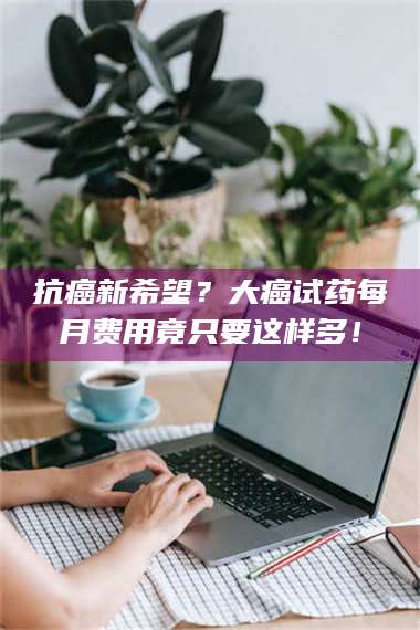 南安抗癌新希望？大癌试药每月费用竟只要这样多！ 第1张