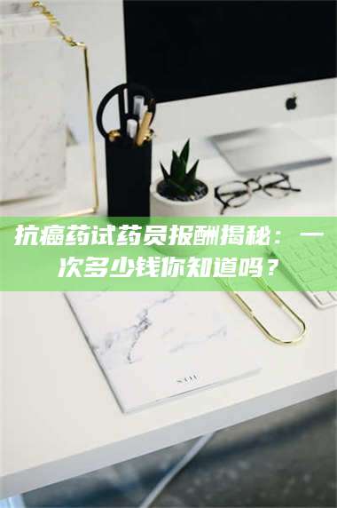 南安抗癌药试药员报酬揭秘:一次多少钱你知道吗? 第1张 南安抗癌药试药员报酬揭秘:一次多少钱你知道吗? 第1张