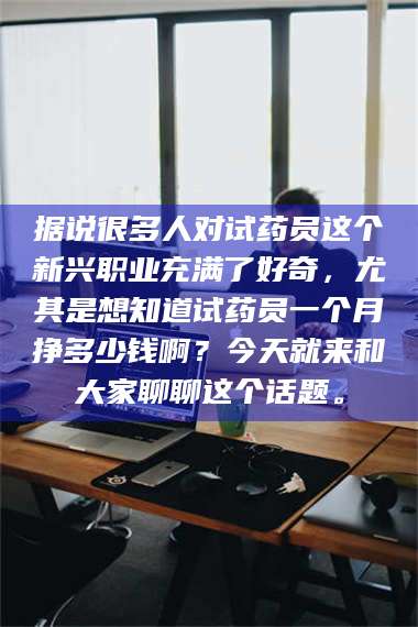 南安据说很多人对试药员这个新兴职业充满了好奇,尤其是想知道试药员一个月挣多少钱啊?今天就来和大家聊聊这个话题。 第1张 南安据说很多人对试药员这个新兴职业充满了好奇,尤其是想知道试药员一个月挣多少钱啊?今天就来和大家聊聊这个话题。 第1张
