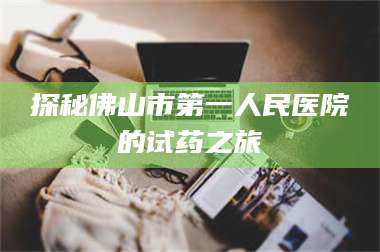 南安探秘佛山市第一人民医院的试药之旅 第1张