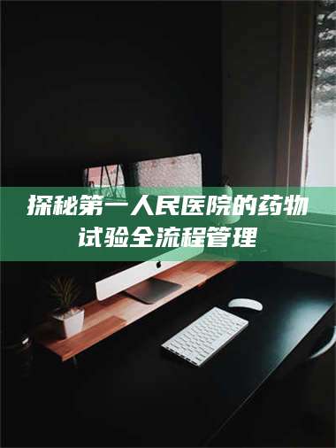 南安探秘第一人民医院的药物试验全流程管理 第1张 南安探秘第一人民医院的药物试验全流程管理 第1张