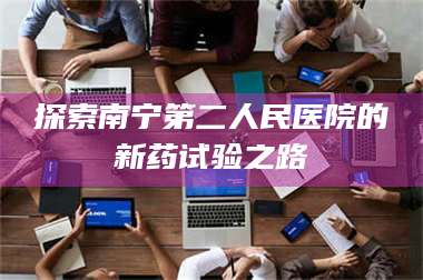 南安探索南宁第二人民医院的新药试验之路 第1张 南安探索南宁第二人民医院的新药试验之路 第1张