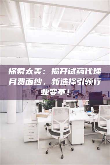 南安探索太美：揭开试药代理月费面纱，新选择引领行业变革！ 第1张