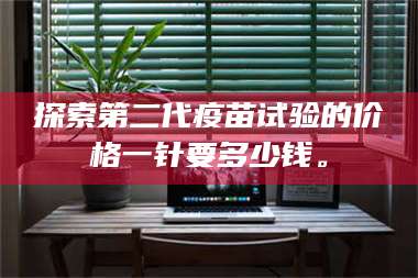 南安探索第二代疫苗试验的价格一针要多少钱。 第1张