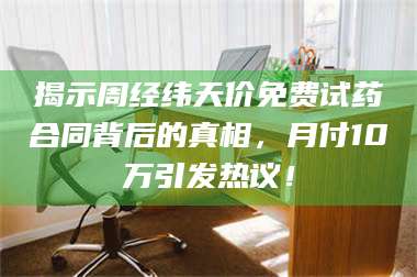 南安揭示周经纬天价免费试药合同背后的真相，月付10万引发热议！ 第1张