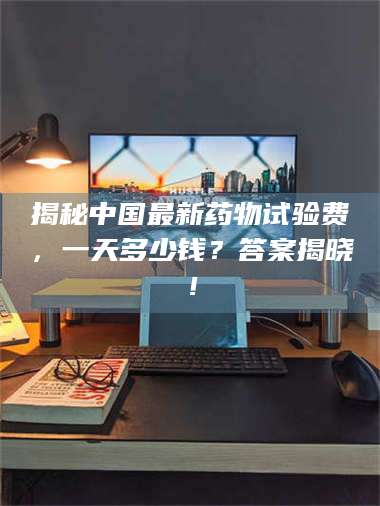 南安揭秘中国最新药物试验费，一天多少钱？答案揭晓！ 第1张