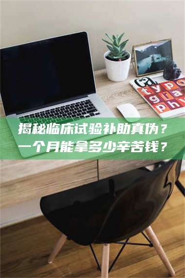 南安揭秘临床试验补助真伪？一个月能拿多少辛苦钱？ 第1张