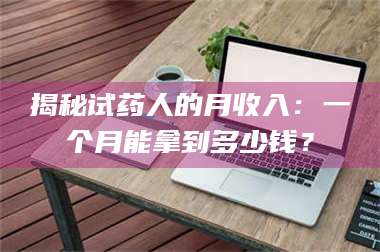 南安揭秘试药人的月收入：一个月能拿到多少钱？ 第1张