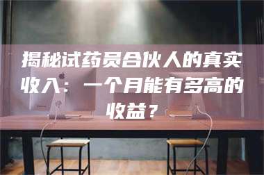 南安揭秘试药员合伙人的真实收入：一个月能有多高的收益？ 第1张