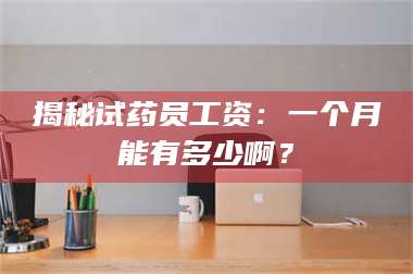 南安揭秘试药员工资：一个月能有多少啊？ 第1张
