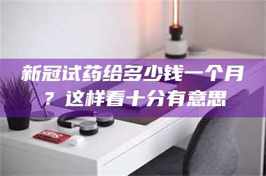 南安新冠试药给多少钱一个月?这样看十分有意思 第1张 南安新冠试药给多少钱一个月?这样看十分有意思 第1张