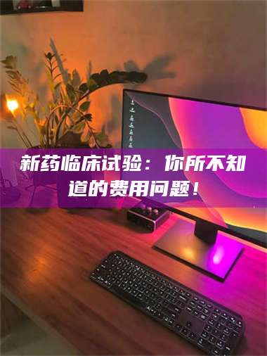 南安新药临床试验：你所不知道的费用问题！ 第1张