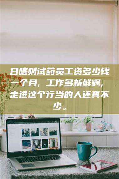 南安日喀则试药员工资多少钱一个月, 工作多新鲜啊, 走进这个行当的人还真不少。 第1张